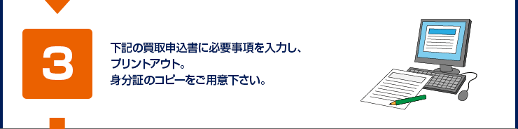 下記の買取申込書に必要事項を入力し、プリントアウト。身分証のコピーをご用意下さい。
